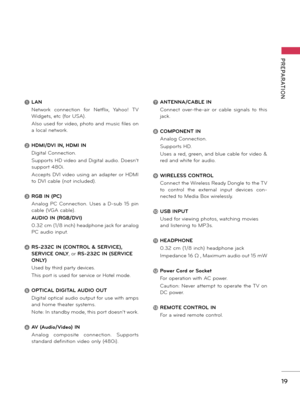 Page 1919
PREPARATION
1 LAN
 Network  connection  for  Netflix,  Yahoo!  TV 
Widgets, etc (for USA).
 Also used for video, photo and music files on 
a local network.
2 HDMI/DVI IN, HDMI IN
 Digital Connection. 
 Supports HD video and Digital audio. Doesn’t 
support 480i. 
 Accepts  DVI video  using  an  adapter  or  HDMI 
to DVI cable (not included).
3 RGB IN (PC)
 Analog  PC  Connection.  Uses  a  D-sub  15  pin 
cable (VGA cable).
 AUDIO IN (RGB/DVI)
 0.32 cm (1/8 inch) headphone jack for analog 
PC audio...