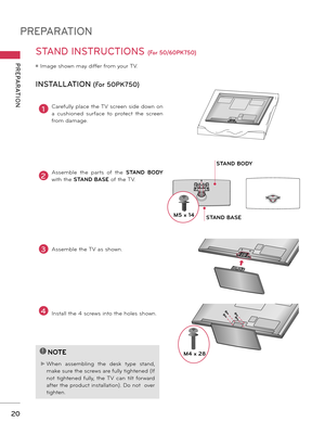 Page 20PREPARATION
PREPARATION
20
STAND INSTRUCTIONS (For 50/60PK750)
ꔛ Image shown may differ from your TV.
INSTALLATION (For 50PK750)
!
?
!
?
NOTE
► When  assembling  the  desk  type  stand, 
make sure the screws are fully tightened (If 
not  tightened  fully,  the  TV  can  tilt  forward 
after the product installation). Do not  over 
tighten.
1Carefully place the TV screen side down on 
a  cushioned  surface  to  protect  the  screen 
from damage.
2Assemble  the  parts  of  the STAND  BODY 
with the STAND...