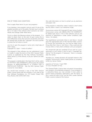 Page 193   
193
  APPENDIX
END OF TERMS AND CONDITIONS
How to apply these terms to your new programs
If you develop a new program, and you want it to be of the 
greatest possible use to the public, the best way to achieve 
this  is  to  make  it  free  software  which  everyone  can  redis-
tribute and change under these terms.
To do so, attach the following notices to the program.  It is 
safest  to  attach  them  to  the  start  of  each  source  file  to 
most effectively convey the exclusion of warranty; and...