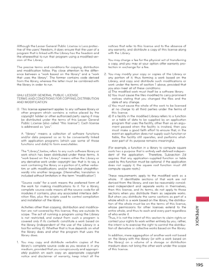 Page 195   
195
  APPENDIX
Although the Lesser General Public License is Less protec-tive of the users' freedom, it does ensure that the user of a program that is linked with the Library has the freedom and the wherewithal to run that program using a modified ver-sion of the Library.
The  precise  terms  and  conditions for  copying,  distribution and  modification  follow.  Pay  close  attention  to  the  differ-ence  between  a  "work  based  on  the  library"  and  a  "work that  uses  the...