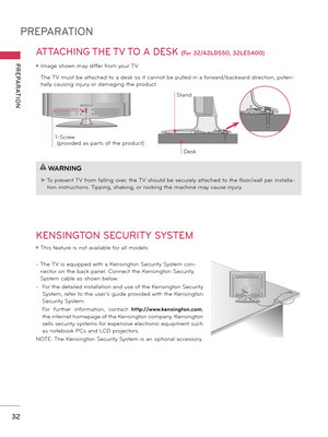 Page 32PREPARATION
PREPARATION
32
ATTACHING THE TV TO A DESK (For 32/42LD550, 32LE5400)
 The TV must be attached to a desk so it cannot be pulled in a forward/backward direction, poten-
tially causing injury or damaging the product. 
1-Screw
 ( provided as parts of the product)
Desk
Stand
KENSINGTON SECURITY SYSTEM
ꔛ This feature is not available for all models.
-   The TV is equipped with a Kensington Security System con-
nector on the back panel. Connect the Kensington Security 
System cable as shown below.
-...