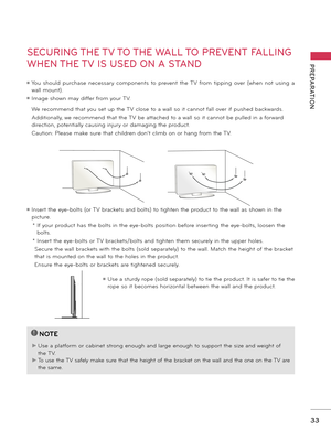 Page 3333
PREPARATION
SECURING THE TV TO THE WALL TO PREVENT FALLING 
WHEN THE TV IS USED ON A STAND
 We recommend that you set up the TV close to a wall so it cannot fall over if pushed backwards. 
 Additionally, we recommend that the TV be attached to a wall so it cannot be pulled in a forward 
direction, potentially causing injury or damaging the product. 
 Caution: Please make sure that children don’t climb on or hang from the TV. 
ꔛ Insert the eye-bolts (or TV brackets and bolts) to tighten the product to...