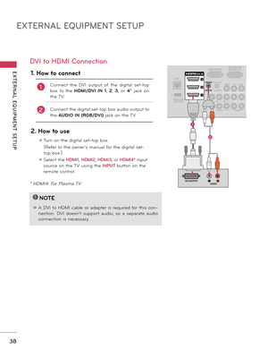 Page 38EXTERNAL EQUIPMENT SETUP
EXTERNAL  EQUIPMENT  SETUP
38
DVI to HDMI Connection
1. How to connect
1Connect  the  DVI  output  of  the  digital  set-top 
box  to  the HDMI/DVI  IN  1, 2, 3,  or 4*  jack  on 
the TV.
2Connect the digital set-top box audio output to 
the AUDIO IN (RGB/DVI) jack on the TV.
2. How to use
ꔛ  Turn on the digital set-top box. 
    (Refer to the owner’s manual for the digital set-
top box.) 
ꔛ  Select the HDMI1, HDMI2, HDMI3, or HDMI4* input 
source on the TV using the INPUT button...