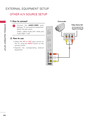 Page 44EXTERNAL EQUIPMENT SETUP
EXTERNAL  EQUIPMENT  SETUP
44
OTHER A/V SOURCE SETUP
AV IN 2
VIDEO
AUDIO
L(MONO)
R
H/P
IN  4
USB IN 1
USB IN 2LRVIDE O
Camcorder
Video Game Set
1. How to connect
1Connect  the AUDIO/VIDEO  jacks 
between TV  and  external  equipment. 
Match the jack colors.
(Video = yellow, Audio Left = white, and 
Audio Right = red)
2. How to use
ꔛ Select  the AV1  or AV2 input  source  on 
the  TV  using  the INPUT  button  on  the 
remote control.
ꔛ Operate  the  corresponding  external...