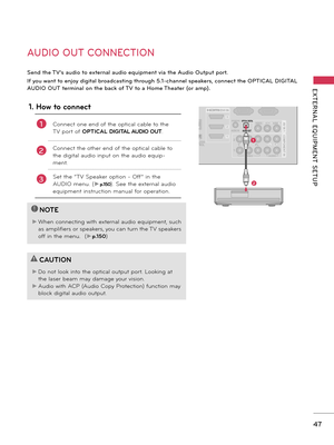 Page 4747
EXTERNAL  EQUIPMENT  SETUP
RGB IN (PC)
LA N
WIRELESS
CONTROL
(RGB/DVI )
/DVI IN
2
3
1
VIDEOAUDIOL(MONO)R
VIDEO AUDIO
COMPONENT IN
AV IN 1
AUDIO IN
2
1
AUDIO OU
T
Y PBPRLR
OPTICAL DIGITAL
RS-232C IN(SER VICE ON LY)

AUDIO OUT CONNECTION
Send the TV’s audio to external audio equipment via the Audio Output port.
If you want to enjoy digital broadcasting through 5.1-channel speakers, connect the OPTICAL DIGITAL 
AUDIO OUT terminal on the back of TV to a Home Theater (or amp). 
!
?
!
?
NOTE
► When...
