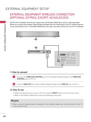 Page 48EXTERNAL EQUIPMENT SETUP
EXTERNAL  EQUIPMENT  SETUP
48
EXTERNAL EQUIPMENT WIRELESS CONNECTION 
(OPTIONAL EXTRAS, EXCEPT 42/42LE5350)
LG TVs with a Wireless Control port support the LG Wireless Media Box, which is sold separately. 
When you connect the wireless ready dongle (included with the media box) to the TV, external devices 
can be connected to the  LG Wireless Media Box and video and audio will be sent to the TV wirelessly. 
RGB IN (PC)
LA N
(RGB/DVI )VIDEOAUDIOL(MONO)R
VIDEO AUDIO
COMPONENT IN
AV...