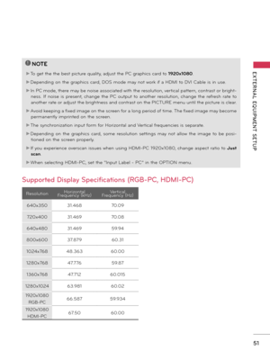 Page 5151
EXTERNAL  EQUIPMENT  SETUP
Supported Display Specifications (RGB-PC, HDMI-PC)
!
?
!
?
NOTE
►To get the the best picture quality, adjust the PC graphics card to 1920x1080.
►Depending on the graphics card, DOS mode may not work if a HDMI to DVI Cable is in use.
►
In PC mode,  there may be noise associated with the resolution, vertical pattern, contrast or bright-
ness.  If  noise  is  present,  change  the  PC  output  to  another  resolution,  change  the  refresh  rate  to 
another rate or adjust the...