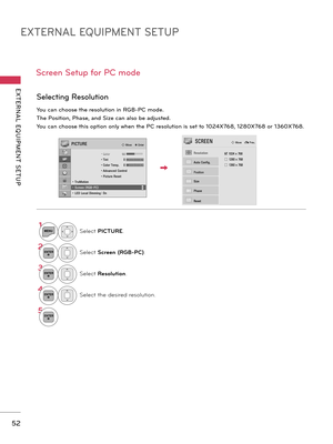 Page 52EXTERNAL EQUIPMENT SETUP
EXTERNAL  EQUIPMENT  SETUP
52
Screen Setup for PC mode
You can choose the resolution in RGB-PC mode.
The Position, Phase, and Size can also be adjusted.
You can choose this option only when the PC resolution is set to 1024X768, 1280X768 or 1360X768.
Selecting Resolution
ꔑ 1024 x 768
□ 1280 x 768□ 1360 x 768Auto Config.
Resolution
Position
Size
Phase
Reset
SCREENꔂ Move    � Prev.
1MENUSelect PICTURE.
2ENTERSelect Screen (RGB-PC).
3ENTERSelect Resolution.
4ENTERSelect the desired...