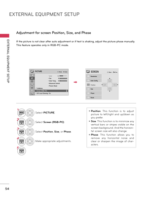 Page 54EXTERNAL EQUIPMENT SETUP
EXTERNAL  EQUIPMENT  SETUP
54
If the picture is not clear after auto adjustment or if text is shaking, adjust the picture phase manually.
This feature operates only in RGB-PC mode.
Adjustment for screen Position, Size, and Phase
1MENUSelect PICTURE.
2ENTERSelect Screen (RGB-PC).
3ENTERSelect Position, Size, or Phase.
4ENTERMake appropriate adjustments.
5ENTER
ꔛ Position:  This  function  is  to  adjust 
picture  to  left/right  and  up/down  as 
you prefer. 
ꔛ Size: This function...