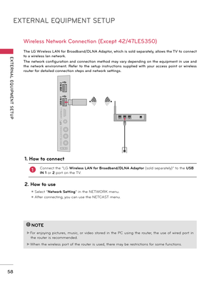 Page 58EXTERNAL EQUIPMENT SETUP
EXTERNAL  EQUIPMENT  SETUP
58
IN  4
AV IN 2VIDEO
AUDIO
L(MONO)
RH/P
USB IN 1
USB IN 2
The LG Wireless LAN for Broadband/DLNA Adaptor, which is sold separately, allows the TV to connect 
to a wireless lan network. 
The  network  configuration  and  connection  method  may vary  depending  on  the  equipment  in  use  and 
the  network  environment.  Refer  to  the  setup  instructions  supplied  with  your  access  point  or  wireless 
router for detailed connection steps and...