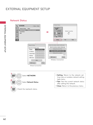 Page 62EXTERNAL EQUIPMENT SETUP
EXTERNAL  EQUIPMENT  SETUP
62
1MENUSelect NETWORK.
2ENTERSelect Network Status.
3ENTERCheck the newtwork status.
Network Status
ꔛ Setting:  Return  to  the  network  set-
ting menu or wireless network setting 
type menu. 
ꔛ Test:  Test  the  current  network  status 
after setting the network.
ꔛ Close: Return to the previous menu.
NETWORKꔂ Move    ꔉ Enter
• Network Setting  : Wired• Network Status  : Internet is connected• Legal Notice• ESN
Select the wireless network setting...