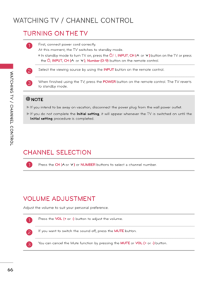 Page 66WATCHING TV / CHANNEL CONTROL
WATCHING T V  /  CHANNEL  CONTROL
66
TURNING ON THE TV
CHANNEL SELECTION
VOLUME ADJUSTMENT
Adjust the volume to suit your personal preference.
1First, connect power cord correctly. 
At this moment, the TV switches to standby mode.
ꔛ  In standby mode to turn TV on, press the / I, INPUT, CH (ꕌ or ꕍ) button on the TV or press 
the , INPUT, CH (ꕌ or ꕍ), Number (0-9) button on the remote control.
2 
Select the viewing source by using the INPUT button on the remote control.
3When...