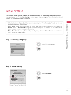 Page 6767
WATCHING T V  /  CHANNEL  CONTROL
Step 1. Selecting Language
Step 2. Mode setting
INITIAL SETTING
This Function guides the user to easily set the essential items for viewing the TV for the first time 
when purchasing the TV. It will be displayed on the screen when turning the TV on for the first time. It 
can also be activated from the user menus.
ꔛ Default selection is “Home Use”. We recommend setting the TV to “Home Use” mode for the best 
picture in your home environment.
ꔛ “Store  Demo”  Mode  is...