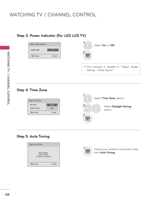 Page 68WATCHING TV / CHANNEL CONTROL
WATCHING T V  /  CHANNEL  CONTROL
68
Step 4. Time Zone
Step 5. Auto Tuning
1Select Time Zone option.
2Select Daylight Saving 
option.
3ENTER
1ENTERCheck your antenna connection and 
start Auto Tuning.
Step 4. Time Zone
� Previousꔉ Next
Time Zone◀    Eastern    ▶
Daylight SavingAuto
Step 5. Auto Tuning
� Previousꔉ Next
Before starting,be sure that theTV antenna is connected.
Step 3. Power Indicator (For LED LCD TV)
1Select On or Off.
2ENTER
Step 3. Power Indicator
� Previousꔉ...