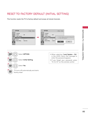 Page 8585
WATCHING T V  /  CHANNEL  CONTROL
RESET TO FACTORY DEFAULT (INITIAL SETTING)
This function resets the TV to factory default and erases all stored channels.
ꔛ When  selecting  “Lock  System  -  On” 
in  the  LOCK  menu,  the  message  to 
enter the password appears.
ꔛ If  you  forget  your  password,  press 
“0-3-2-5” on the remote control.
OPTIONꔂ Move    ꔉ EnterOPTIONꔂ Move    ꔉ Enter
• Language• Caption  : Off• Power Indicator• Initial Setting• Set ID  : 1• Mode Setting  : Home Use
ꔀꔉ
• Language•...