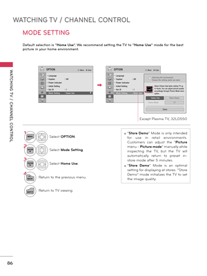 Page 86WATCHING TV / CHANNEL CONTROL
WATCHING T V  /  CHANNEL  CONTROL
86
MODE SETTING
Default selection is “Home Use”. We recommend setting the TV to “Home Use” mode for the best 
picture in your home environment.
ꔛ “Store Demo” Mode is only intended 
for  use  in  retail  environments. 
Customers  can  adjust  the  “ Picture 
menu -  Picture mode” manually while 
inspecting  the  TV,  but  the  TV  will 
automatically  return  to  preset  in-
store mode after 5 minutes.
ꔛ “Store  Demo”  Mode  is  an  optimal...