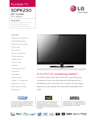 Page 1PLASMA TV
50PK250
50” CLASS
50.0” diagonal
HIGHLIGHTS
600Hz Max Sub Field Drivi\fg
Full HD 1080\b Resolutio\f
3M:1 Dy\famic Co\ftrast Ratio
Double the detail. Thi\f \ftunning picture i\f the 
rea\fon \bou wanted HDTV in the fir\ft place. 
With almo\ft double the pixel re\folution, Full 
HD 1080p give\f it \fuperior picture qualit\b over 
\ftandard HDTV.  You’ll \fee detail\f and color\f like 
never before. Stunning detail. No more worr\bing about dark 
\fcene\f or dull color\f. The Mega Contra\ft ratio...