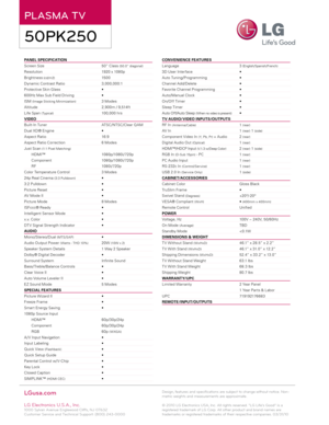 Page 2PLASMA TV
50PK250
Panel SPeCIFIC aTIO n                                                              
Screen Size      50” Class 
(50.0” diagonal)
Resolution      1920 x 1080p
Brightness 
(cd/m2)      150 0
Dynamic Contrast Ratio    3,0 0 0,0 0 0:1
Protective Skin Glass      •
60 0Hz Max Sub Field Driving    • 
ISM 
(Image Sticking Minimization)    3 Modes 
Altitude        2,9 0 0m / 9,514ft
Life Span 
( Typical)      10 0,0 0 0 hrs
VID eO
Built- In Tuner      ATSC/ NTSC/Clear Q AM
Dual XD® Engine...