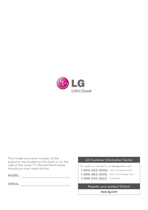 Page 107The model and serial number of the projector are located on the back or \Non the side of the Laser TV. Record them below should you ever need service.
MODEL
SERIAL
LG C\bstomer In\formation Center
For inquires or comments, visit www.lg.com or call;
1-800-243-0000USA, Consumer User
1-888-865-3026USA, Commercial User
1-888-542-2623CANADA
Register yo\br prod\bct Online!
www.lg.com   