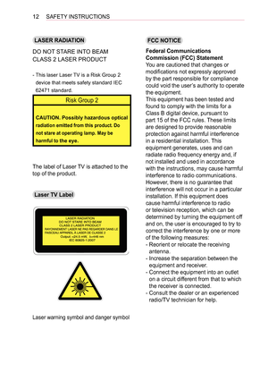 Page 1212SAFETY INSTRUCTIONS
LASER RADIATION
DO NOT STARE INTO BEAM
CLASS 2 LASER PRODUCT
-  
This laser Laser TV is a Risk Group 2 
device that meets safety standard IEC 
62471 standard.
Risk Group 2
CAUTION. Possibly hazardous optical 
radiation emitted from this product. Do 
not stare at operating lamp. May be 
harmful to the eye.
The label of Laser TV is attached to the 
top of the product. 
Laser TV Label
Laser warning symbol and danger symbol
FCC NOTICE
Federal Communications 
Commission (FCC) Statement...