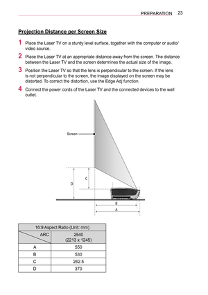 Page 2323PREPARATION
Projection Distance per Screen Size
1 Place the Laser TV on a sturdy level surface, together with the computer or audio/
video source.
2 Place the Laser TV at an appropriate distance away from the screen. The distance 
between the Laser TV and the screen determines the actual size of the image.
3 Position the Laser TV so that the lens is perpendicular to the screen. If the lens 
is not perpendicular to the screen, the image displayed on the screen may be 
distorted. To correct the...