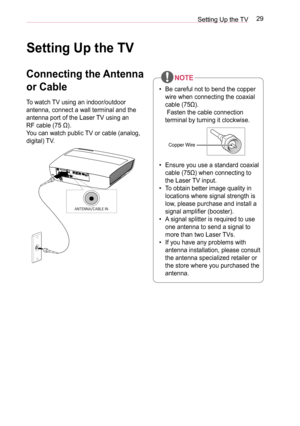 Page 2929Setting Up the TV
Setting Up the TV
Connecting the Antenna 
or Cable
To watch TV using an indoor/outdoor 
antenna, connect a wall terminal and the 
antenna port of the Laser TV using an  
RF cable (75 Ω). 
You can watch public TV or cable (analog, 
digital) TV.
ANTENNA/CABLE IN
• Be careful not to bend the copper 
wire when connecting the coaxial 
cable (75Ω). 
 Fasten the cable connection 
terminal by turning it clockwise.
Copper Wire
• Ensure you use a standard coaxial 
cable (75Ω) when connecting to...