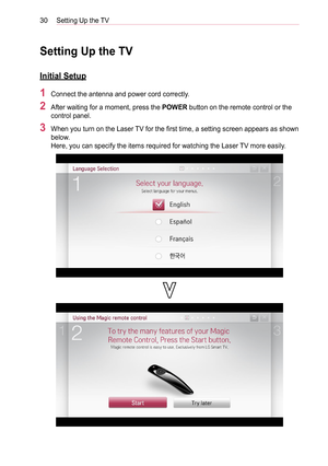 Page 3030Setting Up the TV
Setting Up the TV
Initial Setup
1 Connect the antenna and power cord correctly.
2 After waiting for a moment, press the POWER button on the remote control or the 
control panel. 
3 When you turn on the Laser TV for the first time, a setting screen appears as shown 
below. 
Here, you can specify the items required for watching the Laser TV more easily.  