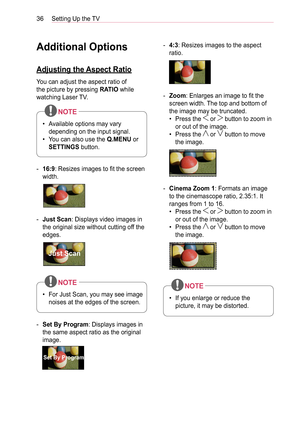 Page 3636Setting Up the TV
Additional Options
Adjusting the Aspect Ratio
You can adjust the aspect ratio of 
the picture by pressing RATIO while 
watching Laser TV.
• Available options may vary 
depending on the input signal.
•  You can also use the Q.MENU or 
SETTINGS button.
NOTE
 -16:9: Resizes images to fit the screen 
width.
 -Just Scan: Displays video images in 
the original size without cutting off the 
edges.
Just Scan
• For Just Scan, you may see image 
noises at the edges of the screen.
NOTE
 -Set By...