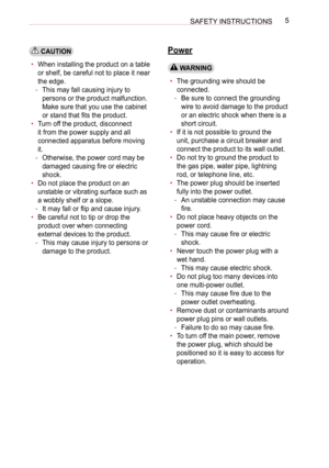Page 55SAFETY INSTRUCTIONS
 CAUTION
• When installing the product on a table 
or shelf, be careful not to place it near 
the edge.
 -This may fall causing injury to 
persons or the product malfunction. 
Make sure that you use the cabinet 
or stand that fits the product.
• Turn off the product, disconnect 
it from the power supply and all 
connected apparatus before moving 
it.
 -Otherwise, the power cord may be 
damaged causing fire or electric 
shock.
• Do not place the product on an 
unstable or vibrating...