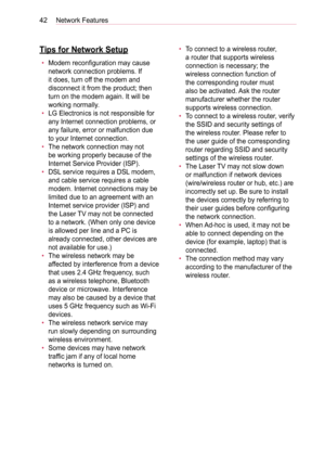 Page 4242Network Features
Tips for Network Setup
• Modem reconfiguration may cause 
network connection problems. If 
it does, turn off the modem and 
disconnect it from the product; then 
turn on the modem again. It will be 
working normally.
• LG Electronics is not responsible for 
any Internet connection problems, or 
any failure, error or malfunction due 
to your Internet connection.
• The network connection may not 
be working properly because of the 
Internet Service Provider (ISP).
• DSL service requires...