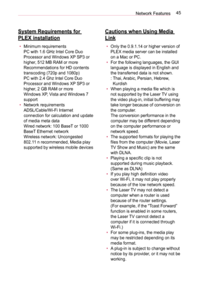 Page 4545Network Features
System Requirements for 
PLEX installation
• Minimum requirements  
PC with 1.6 GHz Intel Core Duo 
Processor and Windows XP SP3 or 
higher, 512 MB RAM or more  
Recommendations for HD contents 
transcoding (720p and 1080p) 
PC with 2.4 Ghz Intel Core Duo 
Processor and Windows XP SP3 or 
higher, 2 GB RAM or more  
Windows XP, Vista and Windows 7  
support 
• Network requirements 
ADSL/Cable/Wi-Fi Internet 
connection for calculation and update 
of media meta data  
Wired network: 100...