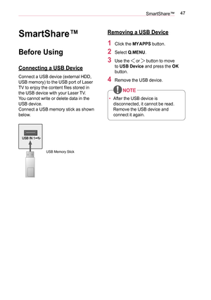 Page 4747SmartShare™
SmartShare™
Before Using
Connecting a USB Device
Connect a USB device (external HDD, 
USB memory) to the USB port of Laser 
TV to enjoy the content files stored in 
the USB device with your Laser TV.
You cannot write or delete data in the 
USB device.
Connect a USB memory stick as shown 
below.
USB Memory Stick
Removing a USB Device
1 Click the MY  APPS button.
2  Select Q.MENU.
3 Use the  or  button to move 
to USB Device and press the OK 
button.
4 Remove the USB device.
•  After the USB...