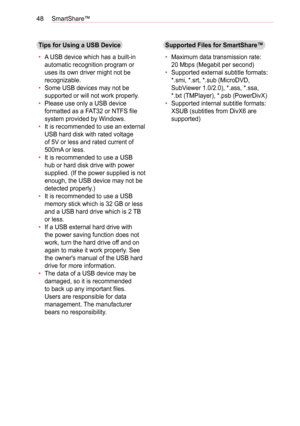 Page 4848SmartShare™
Tips for Using a USB Device
• A USB device which has a built-in 
automatic recognition program or 
uses its own driver might not be 
recognizable.
• Some USB devices may not be 
supported or will not work properly.
• Please use only a USB device 
formatted as a FAT32 or NTFS file 
system provided by Windows.
• It is recommended to use an external 
USB hard disk with rated voltage 
of 5V or less and rated current of 
500mA or less. 
• It is recommended to use a USB 
hub or hard disk drive...