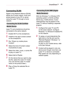 Page 4949SmartShare™
Connecting DLNA
Digital Living Network Alliance (DLNA) 
allows you to enjoy videos, music and 
photos saved on your PC or server 
using the Laser TV through a home 
network.
Connecting the DLNA-Certified 
Mobile Device
Laser TV and smartphone should be 
connected to the same network.
1 Enable Wi-Fi on the smartphone.
2 Install/run the app to share content 
on the smartphone.
3 Run “Share my mobile phone 
Content”.
4 Select the kind of Content (video/
music/photo) to play.
5 Select the...