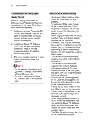 Page 5050SmartShare™
Connecting DLNA DMP (Digital 
Media  Player)
With a PC having SmartShare PC 
Software, music/video/photo files may 
be replayed on the Laser TV by linking 
them via home networking.
1 Configure the Laser TV and the PC 
on the same network. Laser TV and 
each device should be connected 
through a single access point to 
enable DLNA service.
2 Install SmartShare PC Software 
on PC from the web site. Before 
installation, close all running 
programs including firewall and  
Anti-Virus...