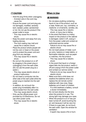 Page 66SAFETY INSTRUCTIONS
 CAUTION
• Hold the plug firmly when unplugging.
 -A broken wire in the cord may 
cause fire.
• Ensure the power cord and plug are 
not damaged, modified, severely 
bent, twisted, pulled, sandwiched 
or hot. Do not use the product if the 
power outlet is loose.
 -This may cause fire or electric 
shock.
• Keep the power cord away from any 
heating devices.
 -The cord coating may melt and 
cause fire or electric shock.
• Place the product where people will 
not trip over or tread on...