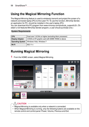 Page 5858SmartShare™
Using the Magical Mirroring Function
The Magical Mirroring feature is used to wirelessly transmit and project the screen of a 
network-connected laptop (PC) to the Laser TV. To use this function, MirrorOp Sender, 
an application for PC, should be installed in the user's laptop (PC).
You can download this PC program from www.mirrorop.com/products_support/LG/. (To 
obtain a full-featured MirrorOp Sender program, a user should purchase one.)
System Requirements
CPUDual core 1.8 GHz or...