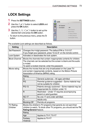 Page 7373
CUSTOMIZING SETTINGS
LOCK Settings
1  Press the SETTINGS button.
2  Use the  or  button to select LOCK and 
press the OK button.
3  Use the , ,  or  button to set up the 
desired item and press the OK button.
 
- To return to the previous menu, press the 
 
button.
The available Lock settings are described as follows.
Setting Description
Set Password Changes the 4-digit password. The default PIN is “0 0 0 0”.
If you forget your password, press “0-3-2-5” on the remote control.
Lock System Activates or...