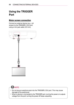 Page 8888CONNECTING EXTERNAL DEVICES
Using the TRIGGER 
Port
Motor screen connection
Connect an external device (e.g., roll 
screen) to the TRIGGER (12V) port 
using a mini jack cable (3.5 mm).
USB 1 Ready \f \b(PC)
2
1(ARC)
HDMI   (PC) 
 
(RGB\fHDMI-PC) LAN
TRIGGER
(12V)
 
 
 

 

()--

 
 
USB 1
 Ready \f \b(PC)
2
1(ARC)
HDMI   (PC) 
 
(RGB\fHDMI-PC) LAN
TRIGGER (12V) 
 
 
 

 


()--

 
 
•  Do not plug an earphone jack into the TRIGGER (12V) port. This may cause 
damage to the earphones.
•  When a device is...