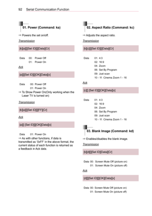 Page 9292Serial Communication Function
01. Power (Command: ka)02. Aspect Ratio (Command: kc)
03. Blank Image (Command: kd)
⇒ Powers the set on/off.
Transmission
[k][a][][Set ID][][Data][Cr]
Data00:Power Off
01:Power On
Ack
[a][][Set ID][][OK][Data][x]
Data00:Power Off
01:Power On
⇒  To Show Power On(Only working when the Laser TV is turned on)
Transmission
[k][a][][Set ID][][FF][Cr]
Ack
[a][] [Set ID][][OK][Data][x]
Data01:Power On
⇒ As with other functions, if data is transmitted as ‘0xFF‘ in the above format,...