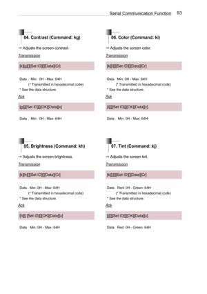 Page 9393Serial Communication Function
04. Contrast (Command: kg)06. Color (Command: ki)
05. Brightness (Command: kh)07. Tint (Command: kj)
⇒ Adjusts the screen contrast.
Transmission
[k][g][][Set ID][][Data][Cr]
DataMin:  0H - Max: 64H
(* Transmitted in hexadecimal code)
* See the data structure.
Ack
[g][][Set ID][][OK][Data][x]
DataMin:  0H - Max: 64H
⇒ Adjusts the screen color. 
Transmission
[k][i][][Set ID][][Data][Cr]
DataMin: 0H - Max: 64H
(* Transmitted in hexadecimal code)
* See the data structure.
Ack...