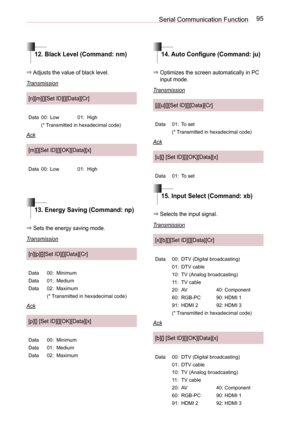 Page 9595Serial Communication Function
12. Black Level (Command: nm)14. Auto Configure (Command: ju)
15. Input Select (Command: xb)
13. Energy Saving (Command: np)
⇒ Adjusts the value of black level.
Transmission
[n][m][][Set ID][][Data][Cr]
Data00:Low01:High
(* Transmitted in hexadecimal code)
Ack
[m][][Set ID][][OK][Data][x]
Data00:Low01:High
⇒  Optimizes the screen automatically in PC input mode.
Transmission
[j][u][][Set ID][][Data][Cr]
Data01:To set
(* Transmitted in hexadecimal code)
Ack
[u][] [Set...