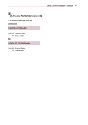 Page 9797Serial Communication Function
20. Channel Add/Del (Command: mb)
⇒ To add and delete the channels.
Transmission
[m][b][ ][Set ID][ ][Data][Cr]
Data00:Channel Delete
01:Channel Add
Ack
[b][ ][Set ID][ ][OK/NG][Data][x]
Data00:Channel Delete
01:Channel Add  