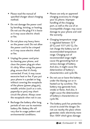 Page 105  103
•  Please read the manual of speciﬁed charger about charging 
method.
•  Do not damage the power cord  by bending, twisting, or heating. 
Do not use the plug if it is loose 
as it may cause electric shock 
or ﬁre.
•  Do not place any heavy items  on the power cord. Do not allow 
the power cord to be crimped 
as it may cause electric shock 
or ﬁre.
•  Unplug the power cord prior  to cleaning your phone, and 
clean the power plug pin when 
it’s dirty. When using the power 
plug, ensure that it’s...