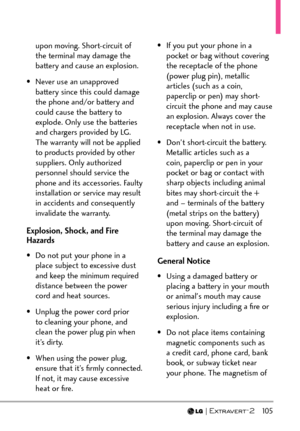 Page 107  105
upon moving. Short-circuit of 
the terminal may damage the 
battery and cause an explosion.
•  Never use an unapproved  battery since this could damage 
the phone and/or battery and 
could cause the battery to 
explode. Only use the batteries 
and chargers provided by LG. 
The warranty will not be applied 
to products provided by other 
suppliers. Only authorized 
personnel should service the 
phone and its accessories. Faulty 
installation or service may result 
in accidents and consequently...