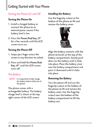 Page 1210   
Getting Started with Your Phone
Turning the Phone On and Off
Turning the Phone On
1.  Install a charged battery or connect the phone to an 
external power source if the 
battery level is low.
2. Press the  Power/End Key  
 
for a few seconds until the LCD 
screen turns on.
Turning the Phone Off
1.  Swipe your ﬁnger across the  screen in any direction to unlock.
2.  Press and hold the Power/End  Key  
 until the LCD screen 
turns off.
The Battery
NOTE   It is impor tant to fully charge 
the battery...