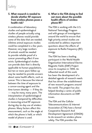 Page 112Safety
11 0   
5.  What research is needed to decide whether RF exposure 
from wireless phones poses a 
health risk?
A combination of laboratory 
studies and epidemiological 
studies of people actually using 
wireless phones would provide 
some of the data that are needed. 
Lifetime animal exposure studies 
could be completed in a few years. 
However, very large numbers 
of animals would be needed 
to provide reliable proof of a 
cancer promoting effect if one 
exists. Epidemiological studies 
can...