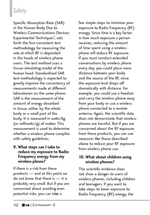 Page 114Safety
11 2   
Speciﬁc Absorption Rate (SAR) 
in the Human Body Due to 
Wireless Communications Devices: 
Experimental Techniques”, sets 
forth the ﬁrst consistent test 
methodology for measuring the 
rate at which RF is deposited 
in the heads of wireless phone 
users. The test method uses a 
tissue-simulating model of the 
human head. Standardized SAR 
test methodology is expected to 
greatly improve the consistency of 
measurements made at different 
laboratories on the same phone. 
SAR is the...