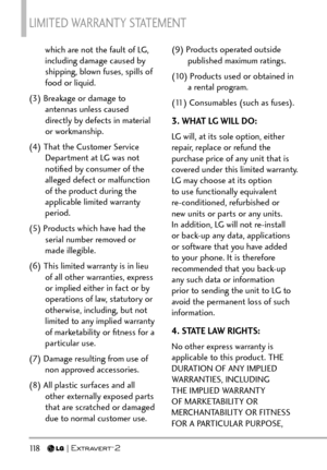 Page 120LIMITED WARRANTY STATEMENT 
118   
which are not the fault of LG, 
including damage caused by 
shipping, blown fuses, spills of 
food or liquid.
(3) Breakage or damage to  antennas unless caused 
directly by defects in material 
or workmanship.
(4) That the Customer Service  Department at LG was not 
notiﬁed by consumer of the 
alleged defect or malfunction 
of the product during the 
applicable limited warranty 
period.
(5) Products which have had the  serial number removed or 
made illegible.
(6) This...