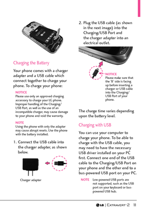 Page 13  11
Charging the Battery
Your phone comes with a charger 
adapter and a USB cable which 
connect together to charge your 
phone. To charge your phone:
NOTICE
Please use only an approved charging 
accessory to charge your LG phone. 
Improper handling of the Charging/
USB Port, as well as the use of an 
incompatible charger, may cause damage 
to your phone and void the warranty.
NOTE
Using the phone with only the adapter 
ma
 y cause abrupt resets. Use the phone 
with the battery installed.
1.  Connect...